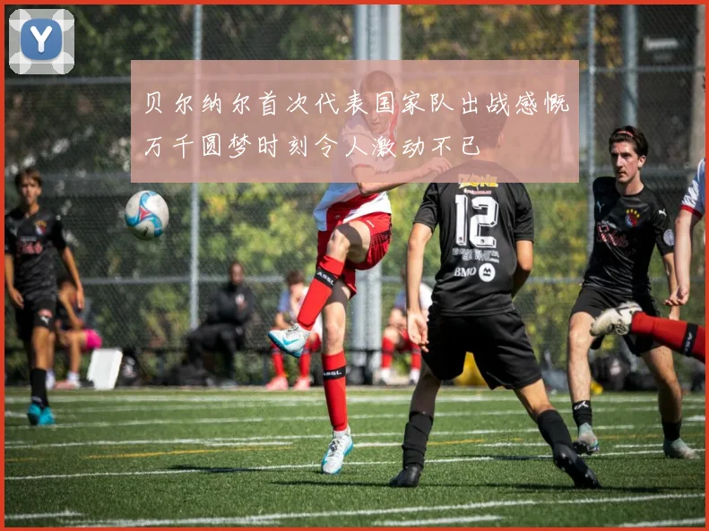 贝尔纳尔首次代表国家队出战感慨万千圆梦时刻令人激动不已