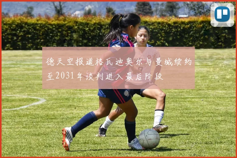 德天空报道格瓦迪奥尔与曼城续约至2031年谈判进入最后阶段