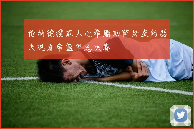伦纳德携家人赴希腊助阵好友约瑟夫观看希篮甲总决赛