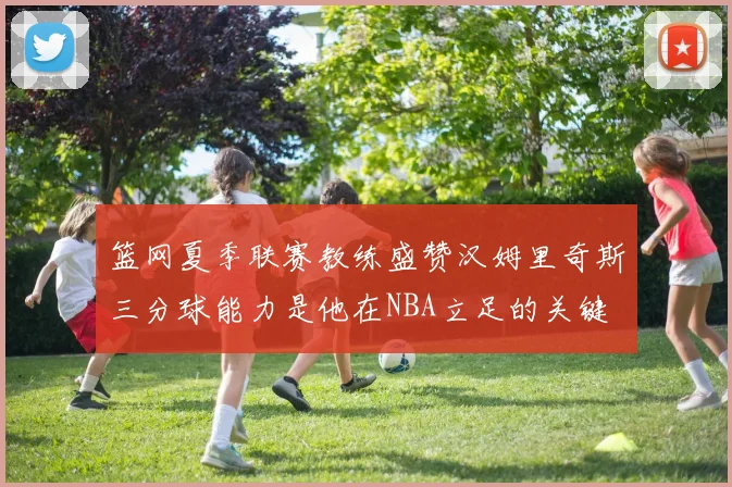 篮网夏季联赛教练盛赞汉姆里奇斯三分球能力是他在NBA立足的关键