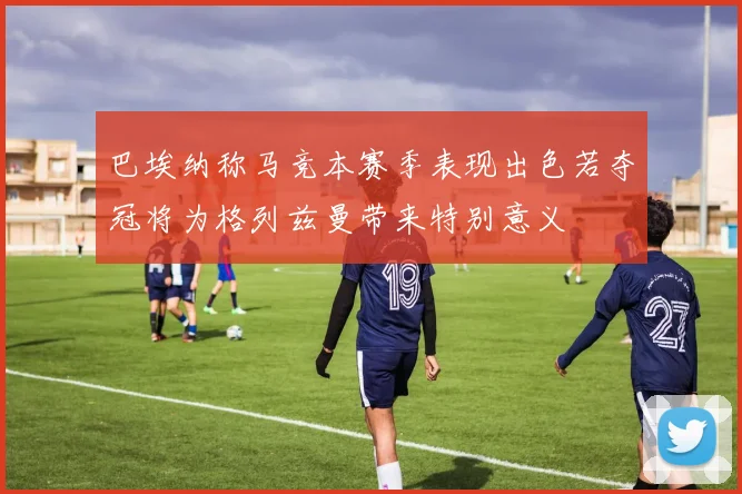 巴埃纳称马竞本赛季表现出色若夺冠将为格列兹曼带来特别意义