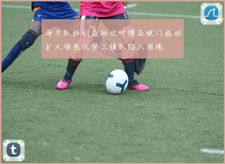 海牛队林创益助攻叶博亚破门成功扩大领先优势三镇队陷入困境