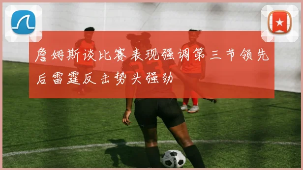 詹姆斯谈比赛表现强调第三节领先后雷霆反击势头强劲