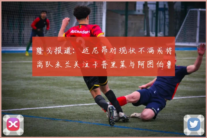 隆戈报道：迈尼昂对现状不满或将离队米兰关注卡普里莱与阿图伯鲁转会动态