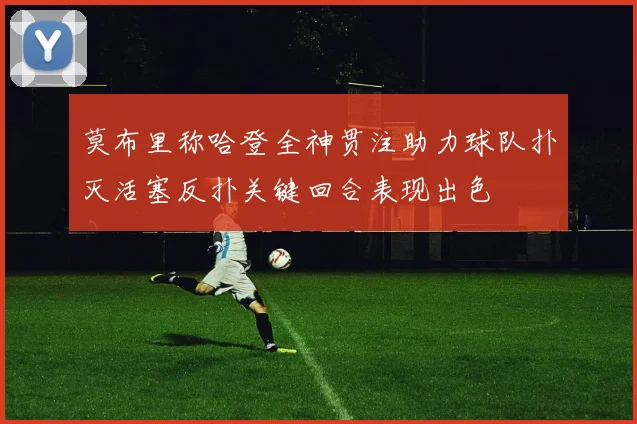 莫布里称哈登全神贯注助力球队扑灭活塞反扑关键回合表现出色