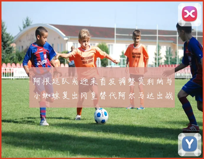 阿根廷队或迎来首发调整莫利纳与小蜘蛛复出冈皇替代阿尔马达出战