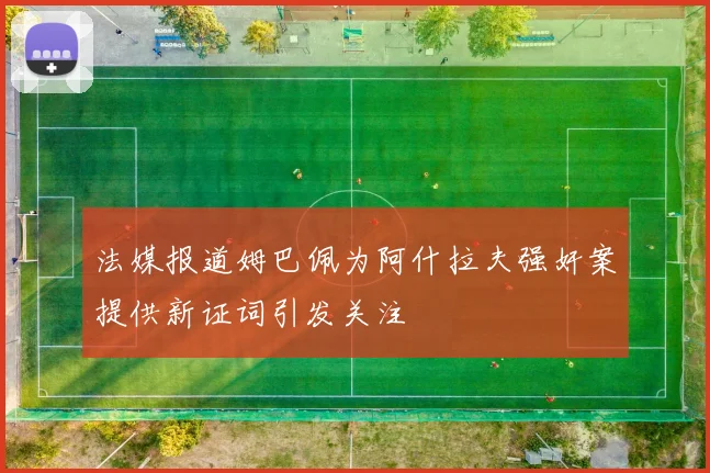 法媒报道姆巴佩为阿什拉夫强奸案提供新证词引发关注