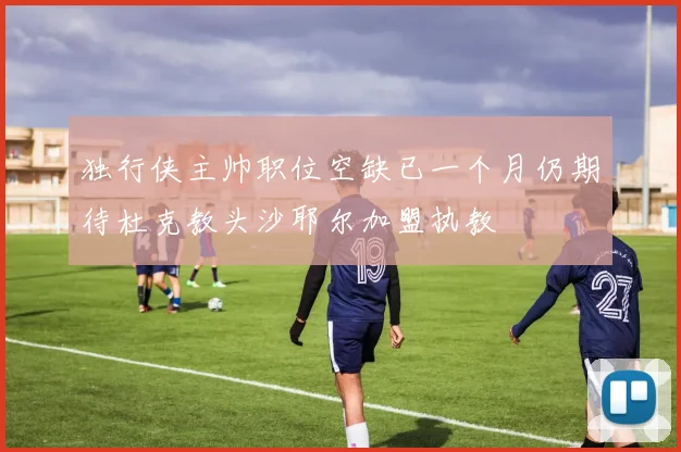 独行侠主帅职位空缺已一个月仍期待杜克教头沙耶尔加盟执教