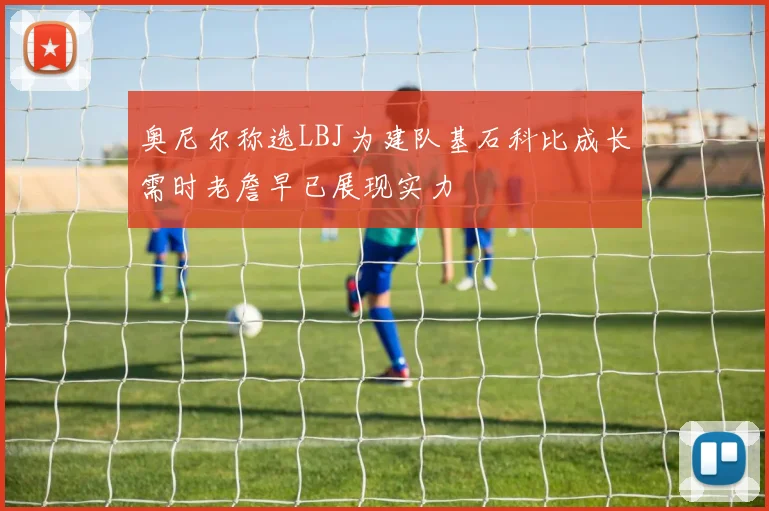 奥尼尔称选LBJ为建队基石科比成长需时老詹早已展现实力