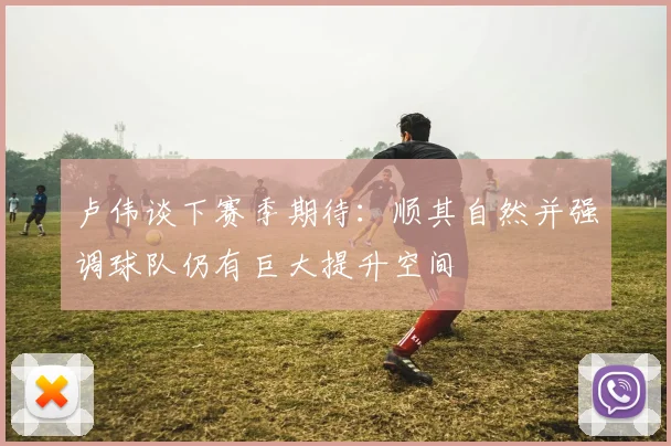 卢伟谈下赛季期待：顺其自然并强调球队仍有巨大提升空间