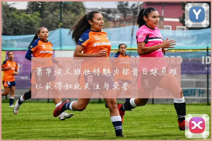 萧华谈文班独特魅力称昔日球员难以获得如此关注与荣誉