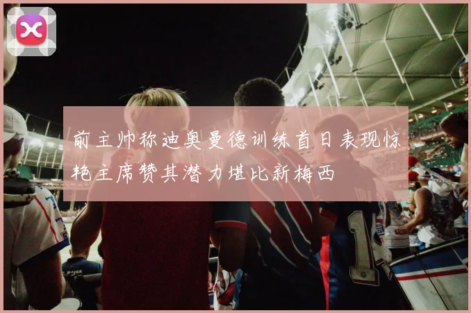 前主帅称迪奥曼德训练首日表现惊艳主席赞其潜力堪比新梅西