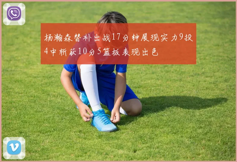 杨瀚森替补出战17分钟展现实力9投4中斩获10分5篮板表现出色