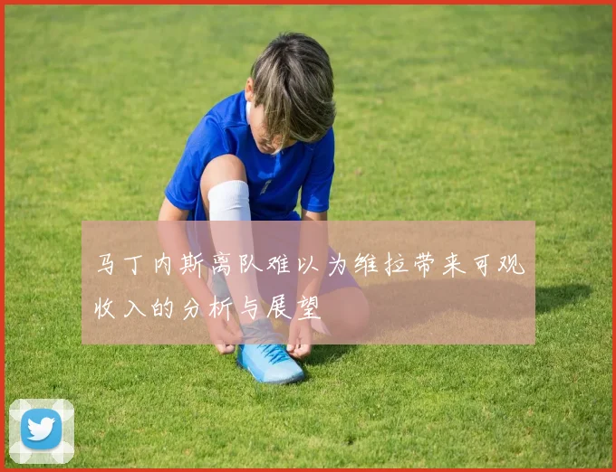 马丁内斯离队难以为维拉带来可观收入的分析与展望