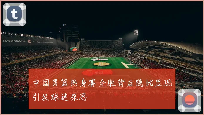 中国男篮热身赛全胜背后隐忧显现引发球迷深思