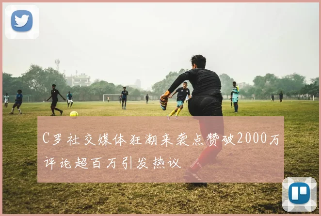 C罗社交媒体狂潮来袭点赞破2000万评论超百万引发热议