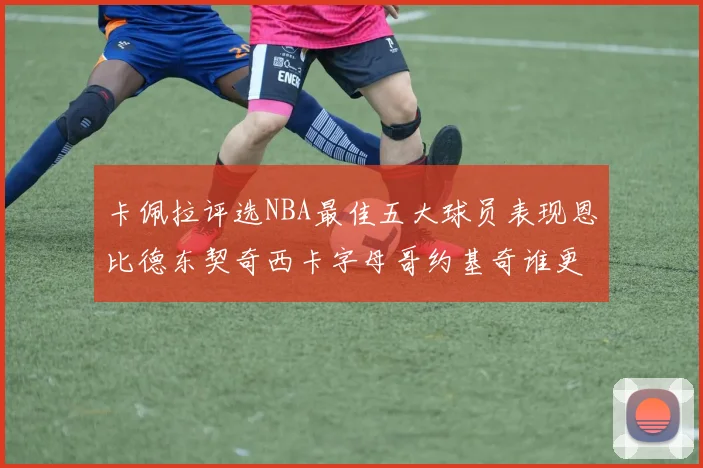 卡佩拉评选NBA最佳五大球员表现恩比德东契奇西卡字母哥约基奇谁更出色