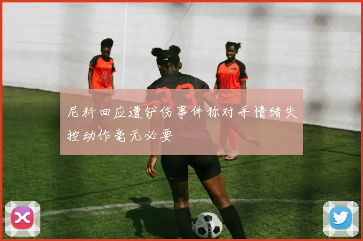 尼科回应遭铲伤事件称对手情绪失控动作毫无必要