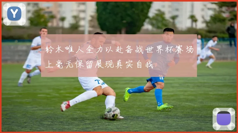 铃木唯人全力以赴备战世界杯赛场上毫无保留展现真实自我