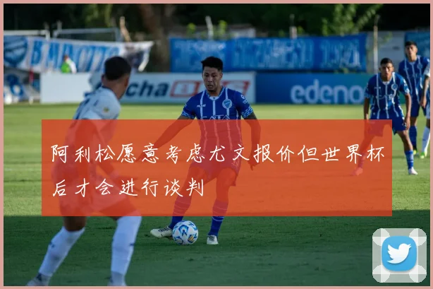阿利松愿意考虑尤文报价但世界杯后才会进行谈判
