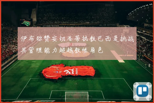 伊布称赞安切洛蒂执教巴西是挑战其管理能力超越教练角色