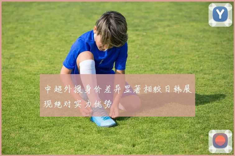 中超外援身价差异显著相较日韩展现绝对实力优势