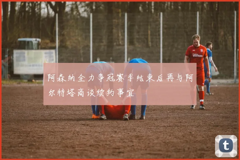 阿森纳全力争冠赛季结束后再与阿尔特塔商谈续约事宜