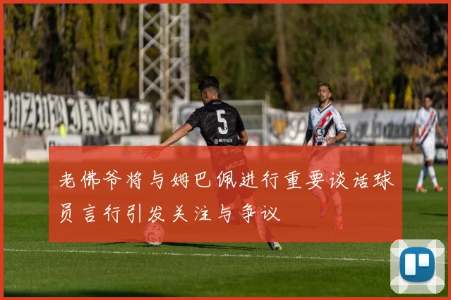 老佛爷将与姆巴佩进行重要谈话球员言行引发关注与争议