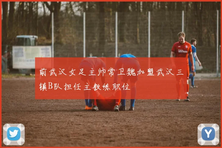 前武汉女足主帅常卫魏加盟武汉三镇B队担任主教练职位