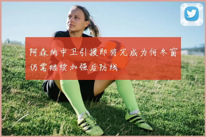 阿森纳中卫引援即将完成为何冬窗仍需继续加强后防线